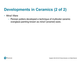 Copyright © 2018, 2014, 2011 Pearson Education, Inc. All Rights Reserved
Developments in Ceramics (2 of 2)
• Mina'i Ware
– Persian potters developed a technique of multicolor ceramic
overglaze painting known as mina'i (enamel) ware.
 