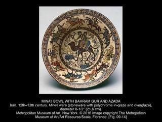 MINA'I BOWL WITH BAHRAM GUR AND AZADA
Iran. 12th–13th century. Mina'i ware (stoneware with polychrome in-glaze and overglaze),
diameter 8-1/2" (21.6 cm).
Metropolitan Museum of Art, New York. © 2016 Image copyright The Metropolitan
Museum of Art/Art Resource/Scala, Florence. [Fig. 09-14]
 