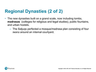 Copyright © 2018, 2014, 2011 Pearson Education, Inc. All Rights Reserved
Regional Dynasties (2 of 2)
• The new dynasties built on a grand scale, now including tombs,
madrasas (colleges for religious and legal studies), public fountains,
and urban hostels.
– The Saljuqs perfected a mosque/madrasa plan consisting of four
iwans around an internal courtyard.
 