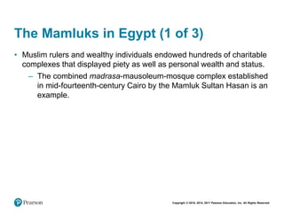 Copyright © 2018, 2014, 2011 Pearson Education, Inc. All Rights Reserved
The Mamluks in Egypt (1 of 3)
• Muslim rulers and wealthy individuals endowed hundreds of charitable
complexes that displayed piety as well as personal wealth and status.
– The combined madrasa-mausoleum-mosque complex established
in mid-fourteenth-century Cairo by the Mamluk Sultan Hasan is an
example.
 