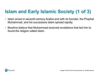 Copyright © 2018, 2014, 2011 Pearson Education, Inc. All Rights Reserved
Islam and Early Islamic Society (1 of 3)
• Islam arose in seventh-century Arabia and with its founder, the Prophet
Muhammad, and his successors Islam spread rapidly.
• Muslims believe that Muhammad received revelations that led him to
found the religion called Islam.
 
