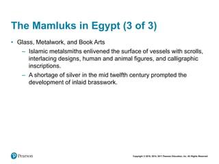 Copyright © 2018, 2014, 2011 Pearson Education, Inc. All Rights Reserved
The Mamluks in Egypt (3 of 3)
• Glass, Metalwork, and Book Arts
– Islamic metalsmiths enlivened the surface of vessels with scrolls,
interlacing designs, human and animal figures, and calligraphic
inscriptions.
– A shortage of silver in the mid twelfth century prompted the
development of inlaid brasswork.
 