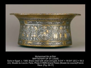 Muhammad Ibn al-Zain
BAPTISTERY OF ST. LOUIS
Syria or Egypt. c. 1300. Brass inlaid with silver and gold, 8-3/4" × 19-3/4" (22.2 × 50.2
cm). Musée du Louvre, Paris. Photo © RMN-Grand Palais (Musée du Louvre)/Franck
Raux. [Fig. 09-17]
 