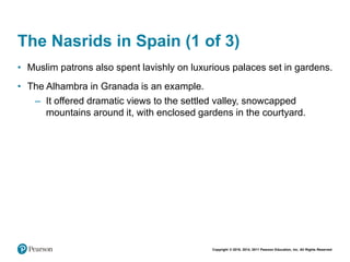 Copyright © 2018, 2014, 2011 Pearson Education, Inc. All Rights Reserved
The Nasrids in Spain (1 of 3)
• Muslim patrons also spent lavishly on luxurious palaces set in gardens.
• The Alhambra in Granada is an example.
– It offered dramatic views to the settled valley, snowcapped
mountains around it, with enclosed gardens in the courtyard.
 