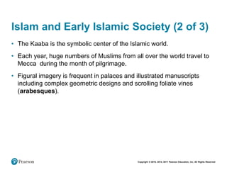 Copyright © 2018, 2014, 2011 Pearson Education, Inc. All Rights Reserved
Islam and Early Islamic Society (2 of 3)
• The Kaaba is the symbolic center of the Islamic world.
• Each year, huge numbers of Muslims from all over the world travel to
Mecca during the month of pilgrimage.
• Figural imagery is frequent in palaces and illustrated manuscripts
including complex geometric designs and scrolling foliate vines
(arabesques).
 
