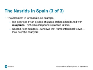 Copyright © 2018, 2014, 2011 Pearson Education, Inc. All Rights Reserved
The Nasrids in Spain (3 of 3)
• The Alhambra in Granada is an example.
– It is encircled by an arcade of stucco arches embellished with
muqarnas, nichelike components stacked in tiers.
– Second-floor miradors—windows that frame intentional views—
look over the courtyard.
 