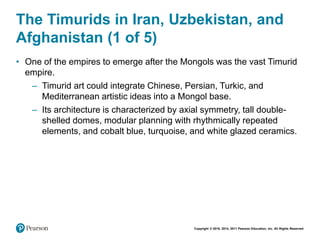 Copyright © 2018, 2014, 2011 Pearson Education, Inc. All Rights Reserved
The Timurids in Iran, Uzbekistan, and
Afghanistan (1 of 5)
• One of the empires to emerge after the Mongols was the vast Timurid
empire.
– Timurid art could integrate Chinese, Persian, Turkic, and
Mediterranean artistic ideas into a Mongol base.
– Its architecture is characterized by axial symmetry, tall double-
shelled domes, modular planning with rhythmically repeated
elements, and cobalt blue, turquoise, and white glazed ceramics.
 