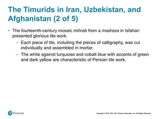 Copyright © 2018, 2014, 2011 Pearson Education, Inc. All Rights Reserved
The Timurids in Iran, Uzbekistan, and
Afghanistan (2 of 5)
• The fourteenth-century mosaic mihrab from a madrasa in Isfahan
presented glorious tile work.
– Each piece of tile, including the pieces of calligraphy, was cut
individually and assembled in mortar.
– The white against turquoise and cobalt blue with accents of green
and dark yellow are characteristic of Persian tile work.
 