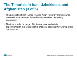 Copyright © 2018, 2014, 2011 Pearson Education, Inc. All Rights Reserved
The Timurids in Iran, Uzbekistan, and
Afghanistan (3 of 5)
• The preexisting Shah-i Zinda ("Living King") Funerary Complex was
adopted for the tombs of Timurid family members, especially
princesses.
• The tombs reflect a range of individual taste and artistic
experimentation that was possible precisely because they were private
commissions.
 