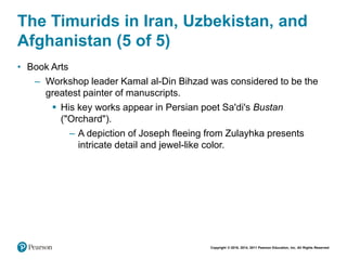 Copyright © 2018, 2014, 2011 Pearson Education, Inc. All Rights Reserved
The Timurids in Iran, Uzbekistan, and
Afghanistan (5 of 5)
• Book Arts
– Workshop leader Kamal al-Din Bihzad was considered to be the
greatest painter of manuscripts.
 His key works appear in Persian poet Sa'di's Bustan
("Orchard").
– A depiction of Joseph fleeing from Zulayhka presents
intricate detail and jewel-like color.
 