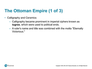 Copyright © 2018, 2014, 2011 Pearson Education, Inc. All Rights Reserved
The Ottoman Empire (1 of 3)
• Calligraphy and Ceramics
– Calligraphy became prominent in imperial ciphers known as
tugras, which were used to political ends.
– A ruler's name and title was combined with the motto "Eternally
Victorious."
 
