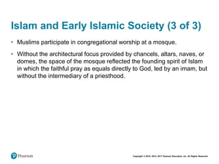 Copyright © 2018, 2014, 2011 Pearson Education, Inc. All Rights Reserved
Islam and Early Islamic Society (3 of 3)
• Muslims participate in congregational worship at a mosque.
• Without the architectural focus provided by chancels, altars, naves, or
domes, the space of the mosque reflected the founding spirit of Islam
in which the faithful pray as equals directly to God, led by an imam, but
without the intermediary of a priesthood.
 