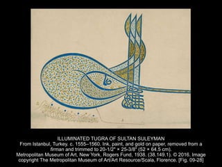 ILLUMINATED TUGRA OF SULTAN SULEYMAN
From Istanbul, Turkey. c. 1555–1560. Ink, paint, and gold on paper, removed from a
firman and trimmed to 20-1/2" × 25-3/8" (52 × 64.5 cm).
Metropolitan Museum of Art, New York. Rogers Fund, 1938. (38.149.1). © 2016. Image
copyright The Metropolitan Museum of Art/Art Resource/Scala, Florence. [Fig. 09-28]
 