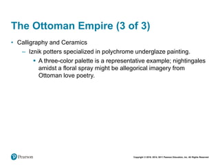 Copyright © 2018, 2014, 2011 Pearson Education, Inc. All Rights Reserved
The Ottoman Empire (3 of 3)
• Calligraphy and Ceramics
– Iznik potters specialized in polychrome underglaze painting.
 A three-color palette is a representative example; nightingales
amidst a floral spray might be allegorical imagery from
Ottoman love poetry.
 
