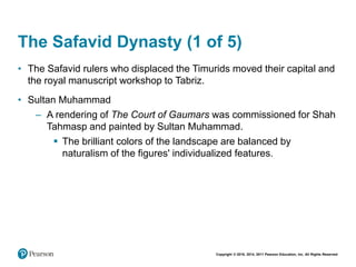 Copyright © 2018, 2014, 2011 Pearson Education, Inc. All Rights Reserved
The Safavid Dynasty (1 of 5)
• The Safavid rulers who displaced the Timurids moved their capital and
the royal manuscript workshop to Tabriz.
• Sultan Muhammad
– A rendering of The Court of Gaumars was commissioned for Shah
Tahmasp and painted by Sultan Muhammad.
 The brilliant colors of the landscape are balanced by
naturalism of the figures' individualized features.
 