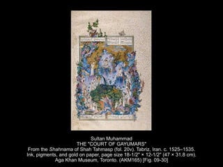 Sultan Muhammad
THE "COURT OF GAYUMARS"
From the Shahnama of Shah Tahmasp (fol. 20v). Tabriz, Iran. c. 1525–1535.
Ink, pigments, and gold on paper, page size 18-1/2" × 12-1/2" (47 × 31.8 cm).
Aga Khan Museum, Toronto. (AKM165) [Fig. 09-30]
 