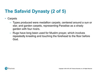 Copyright © 2018, 2014, 2011 Pearson Education, Inc. All Rights Reserved
The Safavid Dynasty (2 of 5)
• Carpets
– Types produced were medallion carpets, centered around a sun or
star, and garden carpets, representing Paradise as a shady
garden with four rivers.
– Rugs have long been used for Muslim prayer, which involves
repeatedly kneeling and touching the forehead to the floor before
God.
 