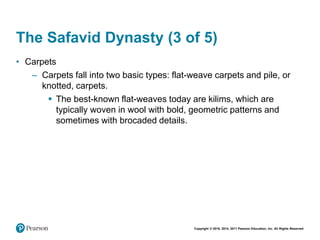 Copyright © 2018, 2014, 2011 Pearson Education, Inc. All Rights Reserved
The Safavid Dynasty (3 of 5)
• Carpets
– Carpets fall into two basic types: flat-weave carpets and pile, or
knotted, carpets.
 The best-known flat-weaves today are kilims, which are
typically woven in wool with bold, geometric patterns and
sometimes with brocaded details.
 