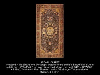 ARDABIL CARPET
Produced in the Safavid royal workshops, probably for the shrine of Shaykh Safi al-Din in
Ardabil, Iran. 1539–1540. Dyed wool pile, undyed silk warp and weft, 34′6″ × 17′6″ (10.51
× 5.34 m). Victoria and Albert Museum, London. V&A Images/Victoria and Albert
Museum. [Fig 09-31]
 