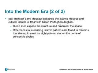 Copyright © 2018, 2014, 2011 Pearson Education, Inc. All Rights Reserved
Into the Modern Era (2 of 2)
• Iraqi architect Sami Mousawi designed the Islamic Mosque and
Cultural Center in 1992 with Italian Portoghesi-Gigliotti.
– Clean lines expose the structure and ornament the space.
– References to interlacing Islamic patterns are found in columns
that rise up to meet an eight-pointed star on the dome of
concentric circles.
 