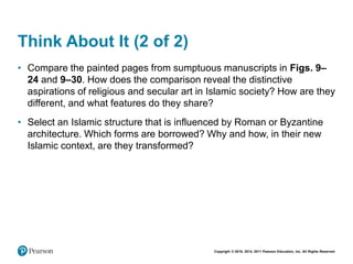 Copyright © 2018, 2014, 2011 Pearson Education, Inc. All Rights Reserved
Think About It (2 of 2)
• Compare the painted pages from sumptuous manuscripts in Figs. 9–
24 and 9–30. How does the comparison reveal the distinctive
aspirations of religious and secular art in Islamic society? How are they
different, and what features do they share?
• Select an Islamic structure that is influenced by Roman or Byzantine
architecture. Which forms are borrowed? Why and how, in their new
Islamic context, are they transformed?
 
