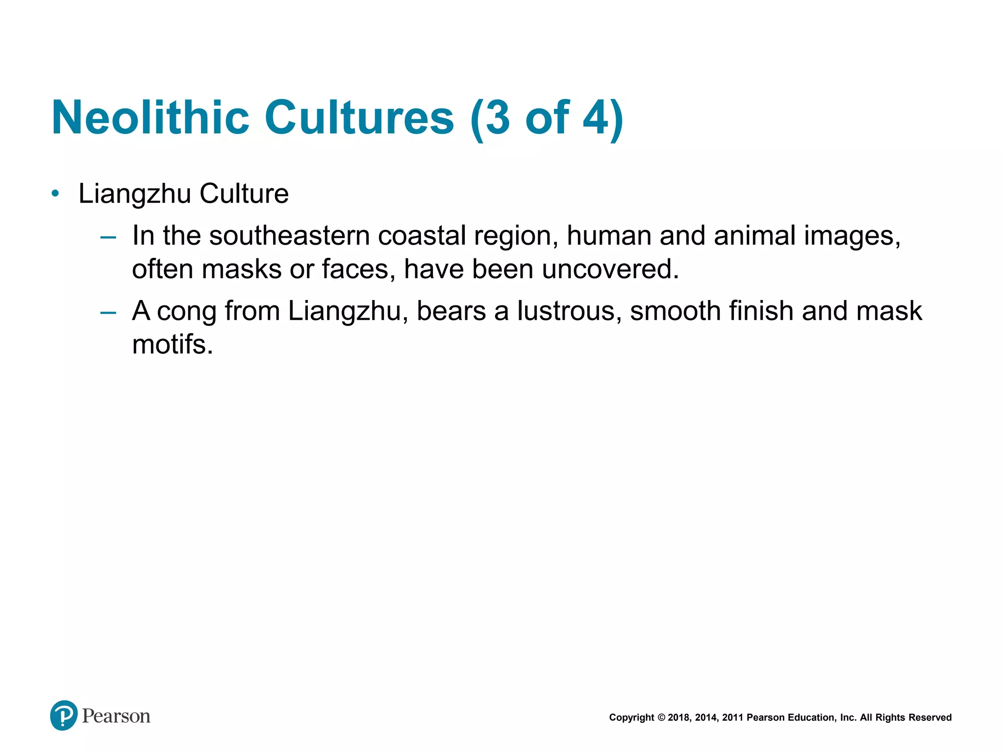 Copyright © 2018, 2014, 2011 Pearson Education, Inc. All Rights Reserved
Neolithic Cultures (3 of 4)
• Liangzhu Culture
– In the southeastern coastal region, human and animal images,
often masks or faces, have been uncovered.
– A cong from Liangzhu, bears a lustrous, smooth finish and mask
motifs.
 