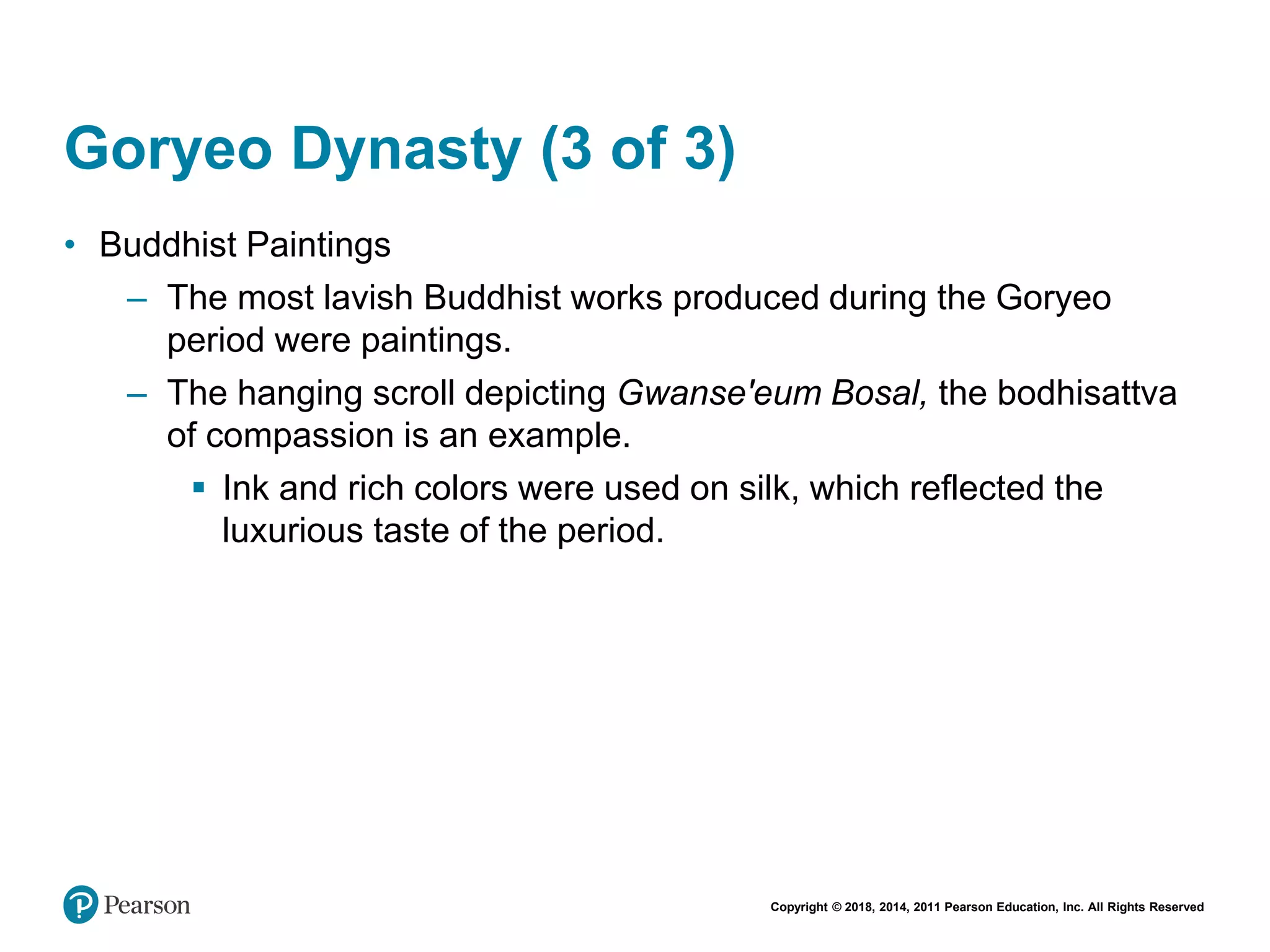 Copyright © 2018, 2014, 2011 Pearson Education, Inc. All Rights Reserved
Goryeo Dynasty (3 of 3)
• Buddhist Paintings
– The most lavish Buddhist works produced during the Goryeo
period were paintings.
– The hanging scroll depicting Gwanse'eum Bosal, the bodhisattva
of compassion is an example.
 Ink and rich colors were used on silk, which reflected the
luxurious taste of the period.
 