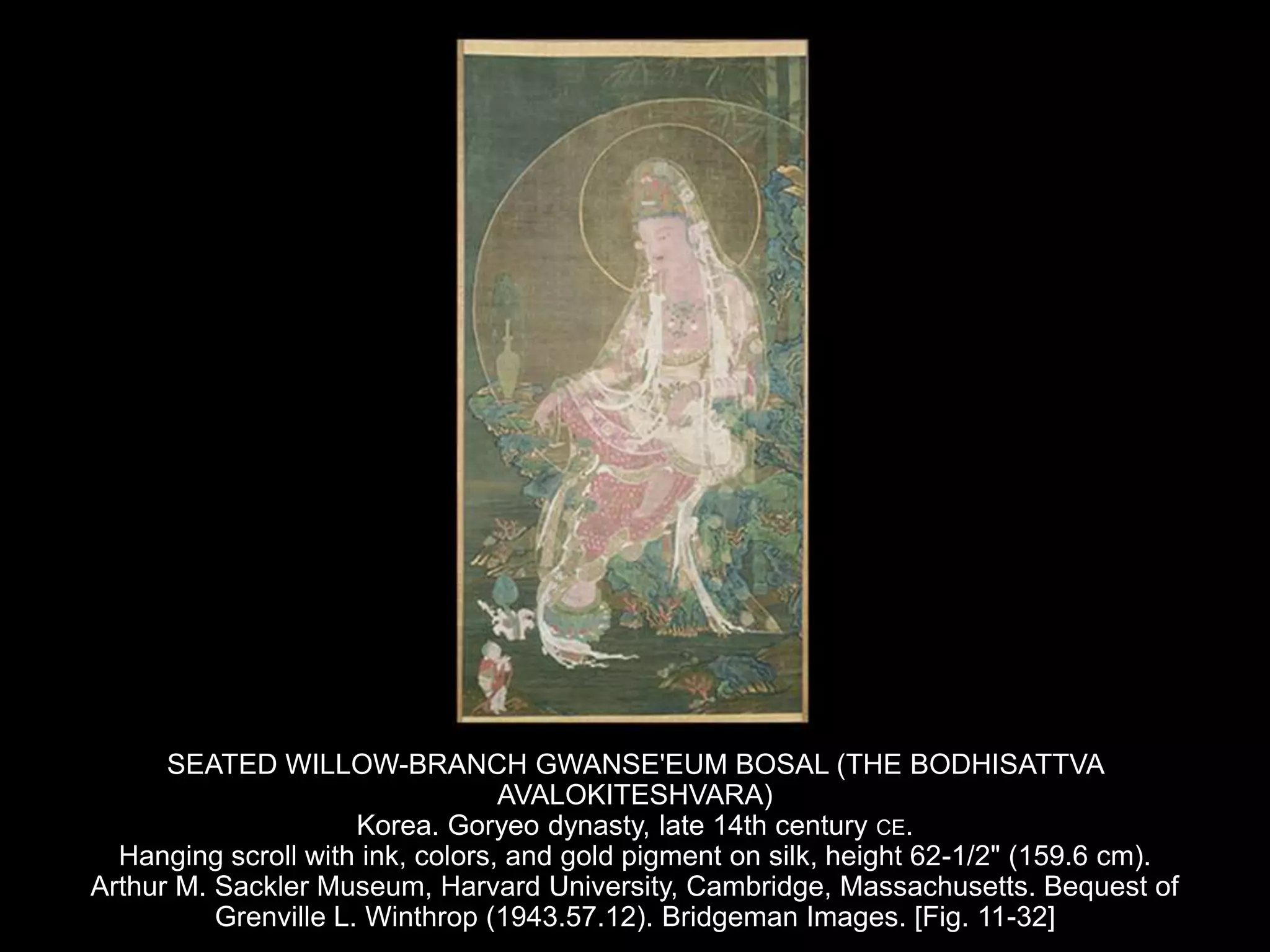 SEATED WILLOW-BRANCH GWANSE'EUM BOSAL (THE BODHISATTVA
AVALOKITESHVARA)
Korea. Goryeo dynasty, late 14th century CE.
Hanging scroll with ink, colors, and gold pigment on silk, height 62-1/2" (159.6 cm).
Arthur M. Sackler Museum, Harvard University, Cambridge, Massachusetts. Bequest of
Grenville L. Winthrop (1943.57.12). Bridgeman Images. [Fig. 11-32]
 