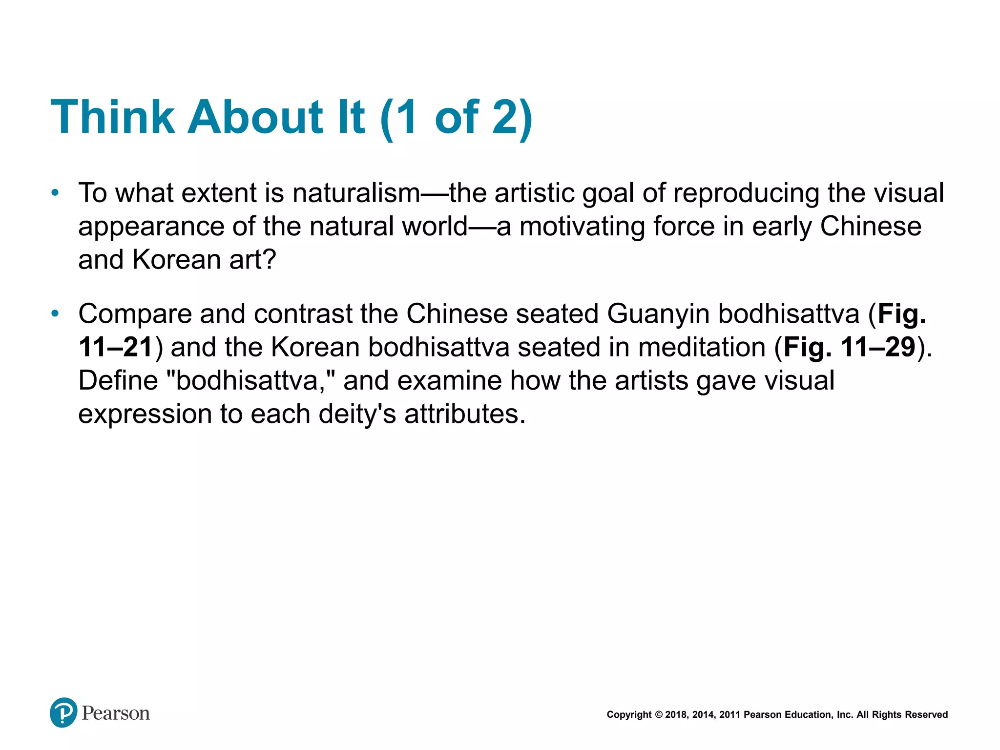 Copyright © 2018, 2014, 2011 Pearson Education, Inc. All Rights Reserved
Think About It (1 of 2)
• To what extent is naturalism—the artistic goal of reproducing the visual
appearance of the natural world—a motivating force in early Chinese
and Korean art?
• Compare and contrast the Chinese seated Guanyin bodhisattva (Fig.
11–21) and the Korean bodhisattva seated in meditation (Fig. 11–29).
Define "bodhisattva," and examine how the artists gave visual
expression to each deity's attributes.
 