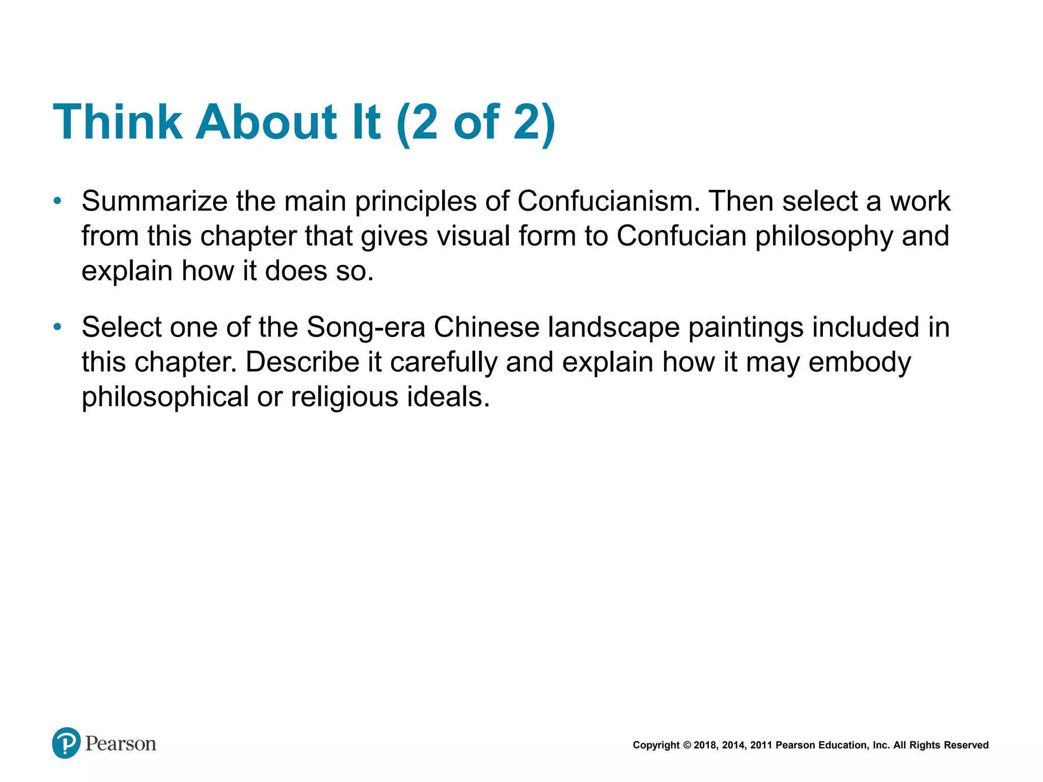 Copyright © 2018, 2014, 2011 Pearson Education, Inc. All Rights Reserved
Think About It (2 of 2)
• Summarize the main principles of Confucianism. Then select a work
from this chapter that gives visual form to Confucian philosophy and
explain how it does so.
• Select one of the Song-era Chinese landscape paintings included in
this chapter. Describe it carefully and explain how it may embody
philosophical or religious ideals.
 