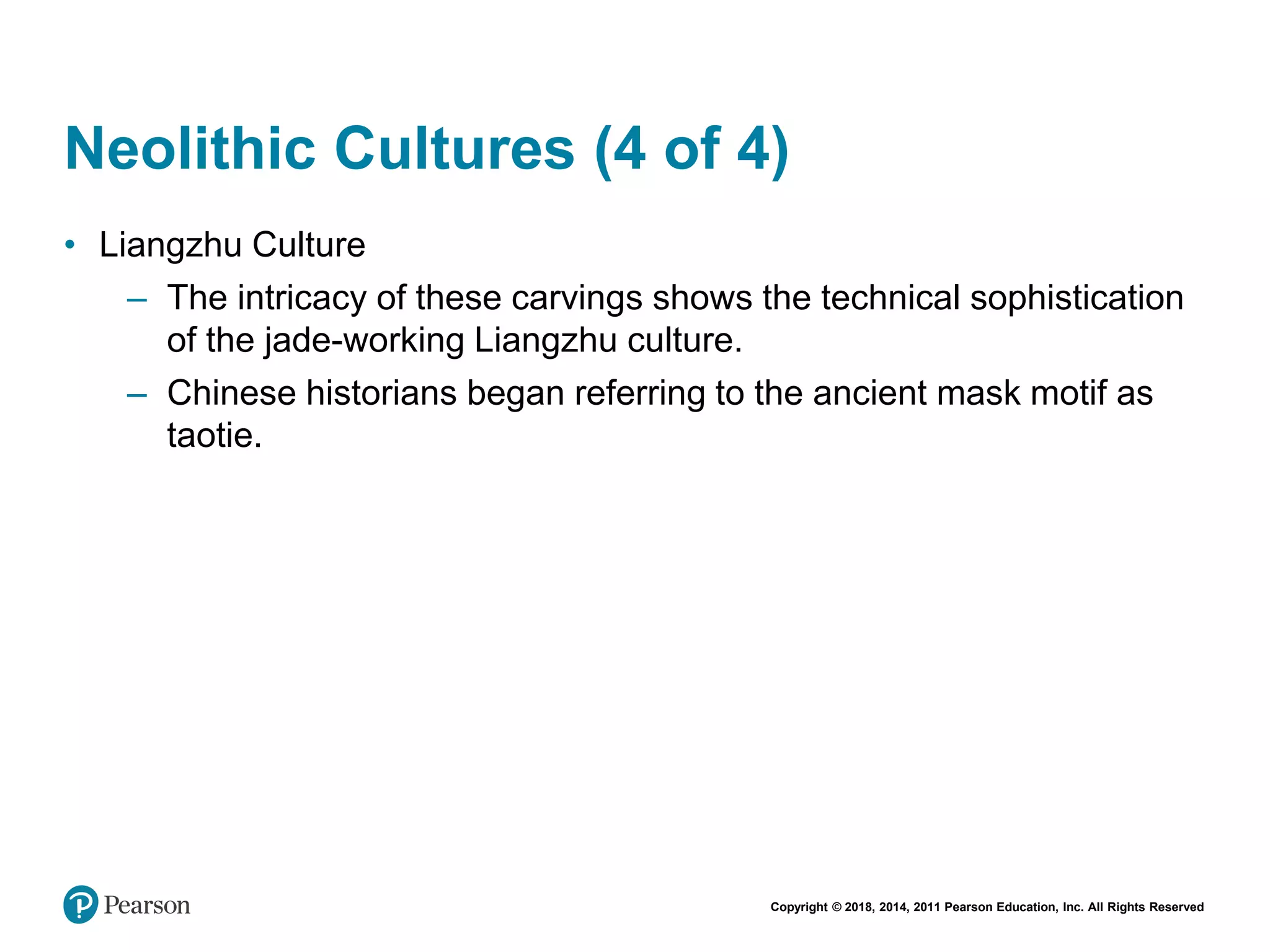 Copyright © 2018, 2014, 2011 Pearson Education, Inc. All Rights Reserved
Neolithic Cultures (4 of 4)
• Liangzhu Culture
– The intricacy of these carvings shows the technical sophistication
of the jade-working Liangzhu culture.
– Chinese historians began referring to the ancient mask motif as
taotie.
 