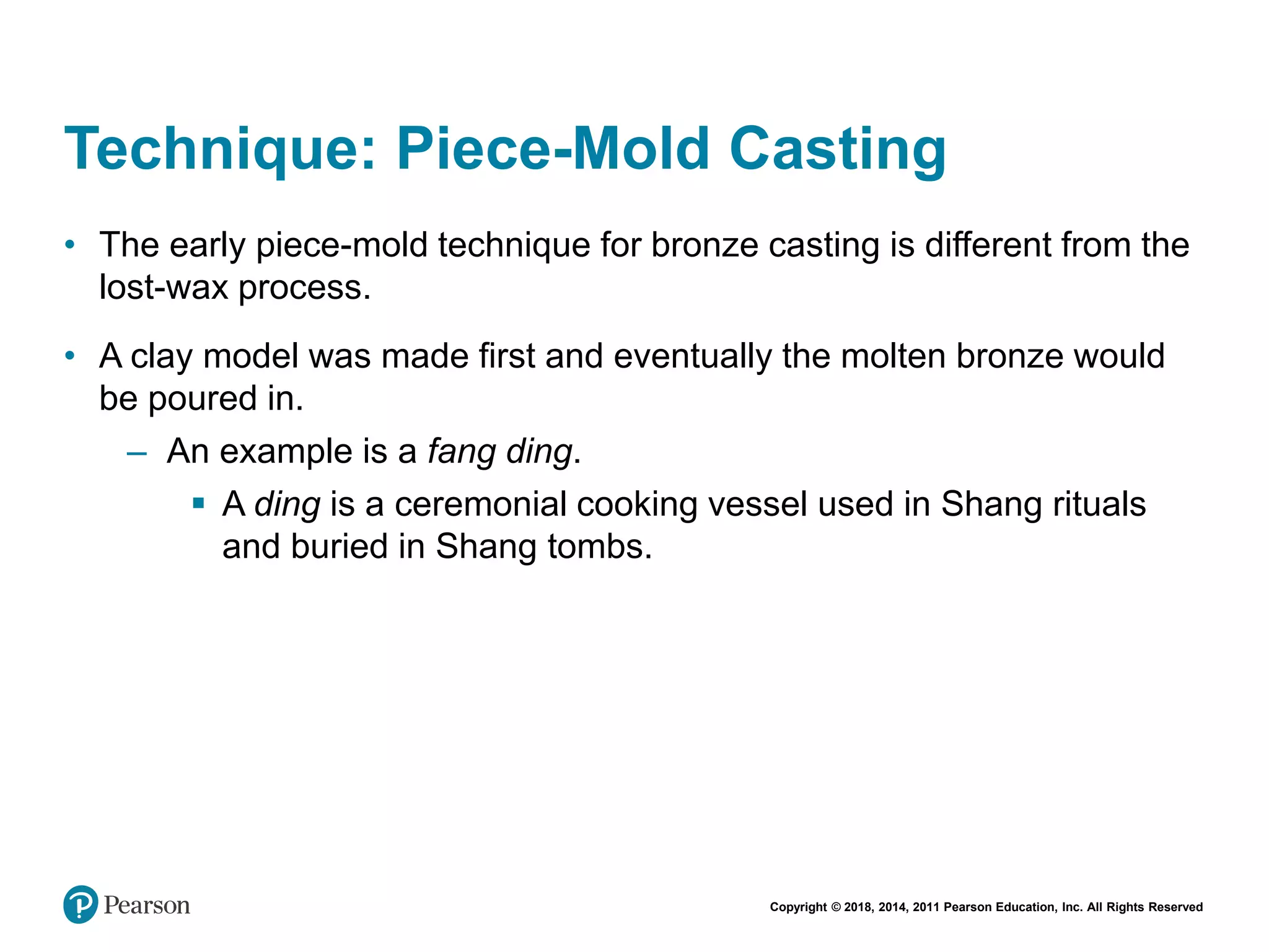 Copyright © 2018, 2014, 2011 Pearson Education, Inc. All Rights Reserved
Technique: Piece-Mold Casting
• The early piece-mold technique for bronze casting is different from the
lost-wax process.
• A clay model was made first and eventually the molten bronze would
be poured in.
– An example is a fang ding.
 A ding is a ceremonial cooking vessel used in Shang rituals
and buried in Shang tombs.
 