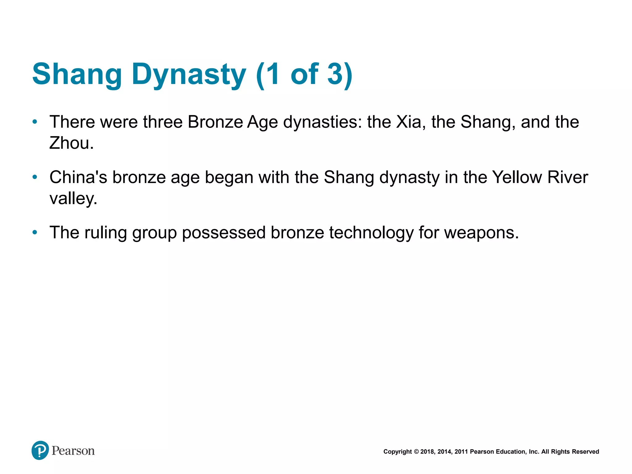 Copyright © 2018, 2014, 2011 Pearson Education, Inc. All Rights Reserved
Shang Dynasty (1 of 3)
• There were three Bronze Age dynasties: the Xia, the Shang, and the
Zhou.
• China's bronze age began with the Shang dynasty in the Yellow River
valley.
• The ruling group possessed bronze technology for weapons.
 