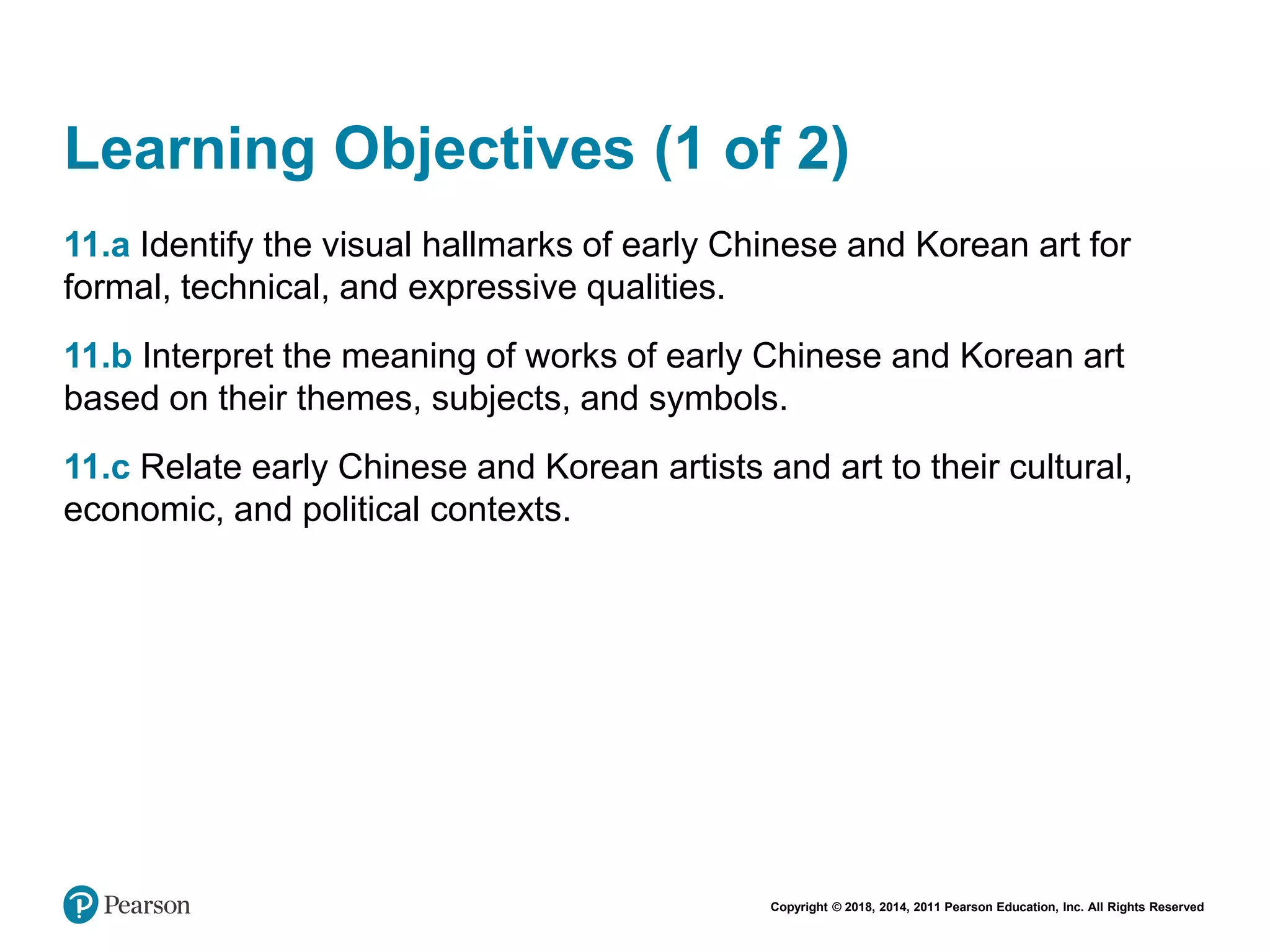 Copyright © 2018, 2014, 2011 Pearson Education, Inc. All Rights Reserved
Learning Objectives (1 of 2)
11.a Identify the visual hallmarks of early Chinese and Korean art for
formal, technical, and expressive qualities.
11.b Interpret the meaning of works of early Chinese and Korean art
based on their themes, subjects, and symbols.
11.c Relate early Chinese and Korean artists and art to their cultural,
economic, and political contexts.
 