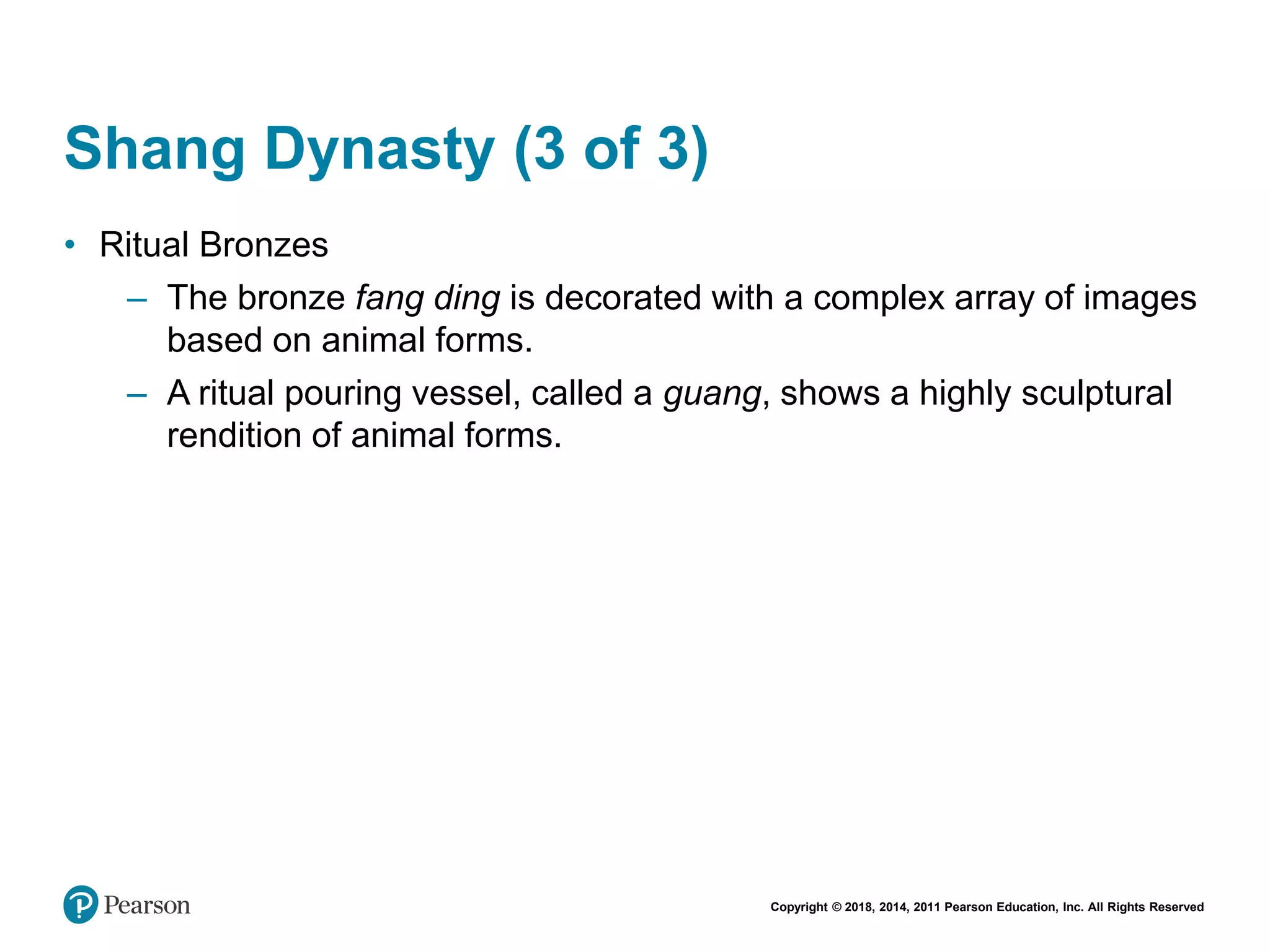 Copyright © 2018, 2014, 2011 Pearson Education, Inc. All Rights Reserved
Shang Dynasty (3 of 3)
• Ritual Bronzes
– The bronze fang ding is decorated with a complex array of images
based on animal forms.
– A ritual pouring vessel, called a guang, shows a highly sculptural
rendition of animal forms.
 