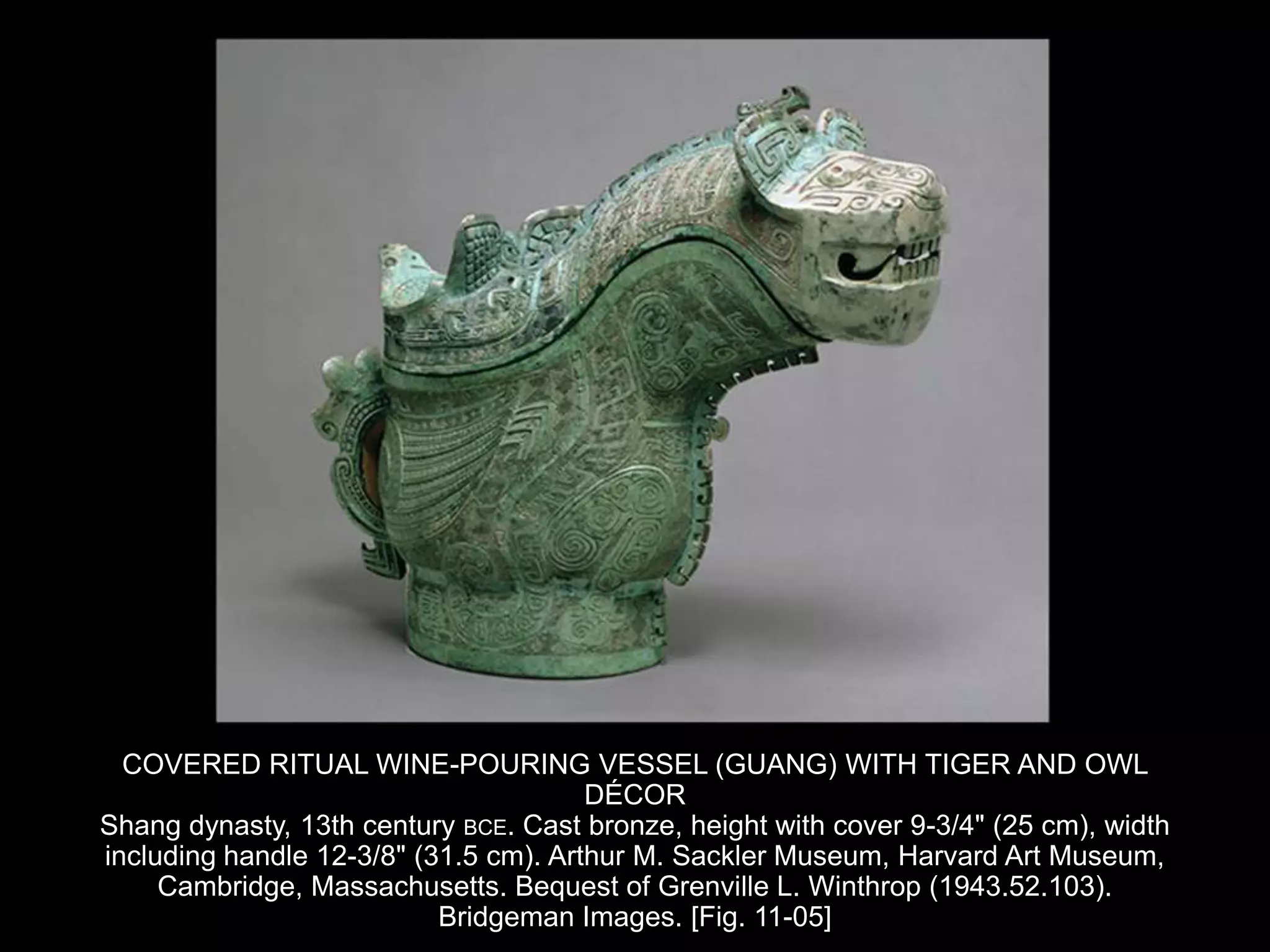 COVERED RITUAL WINE-POURING VESSEL (GUANG) WITH TIGER AND OWL
DÉCOR
Shang dynasty, 13th century BCE. Cast bronze, height with cover 9-3/4" (25 cm), width
including handle 12-3/8" (31.5 cm). Arthur M. Sackler Museum, Harvard Art Museum,
Cambridge, Massachusetts. Bequest of Grenville L. Winthrop (1943.52.103).
Bridgeman Images. [Fig. 11-05]
 