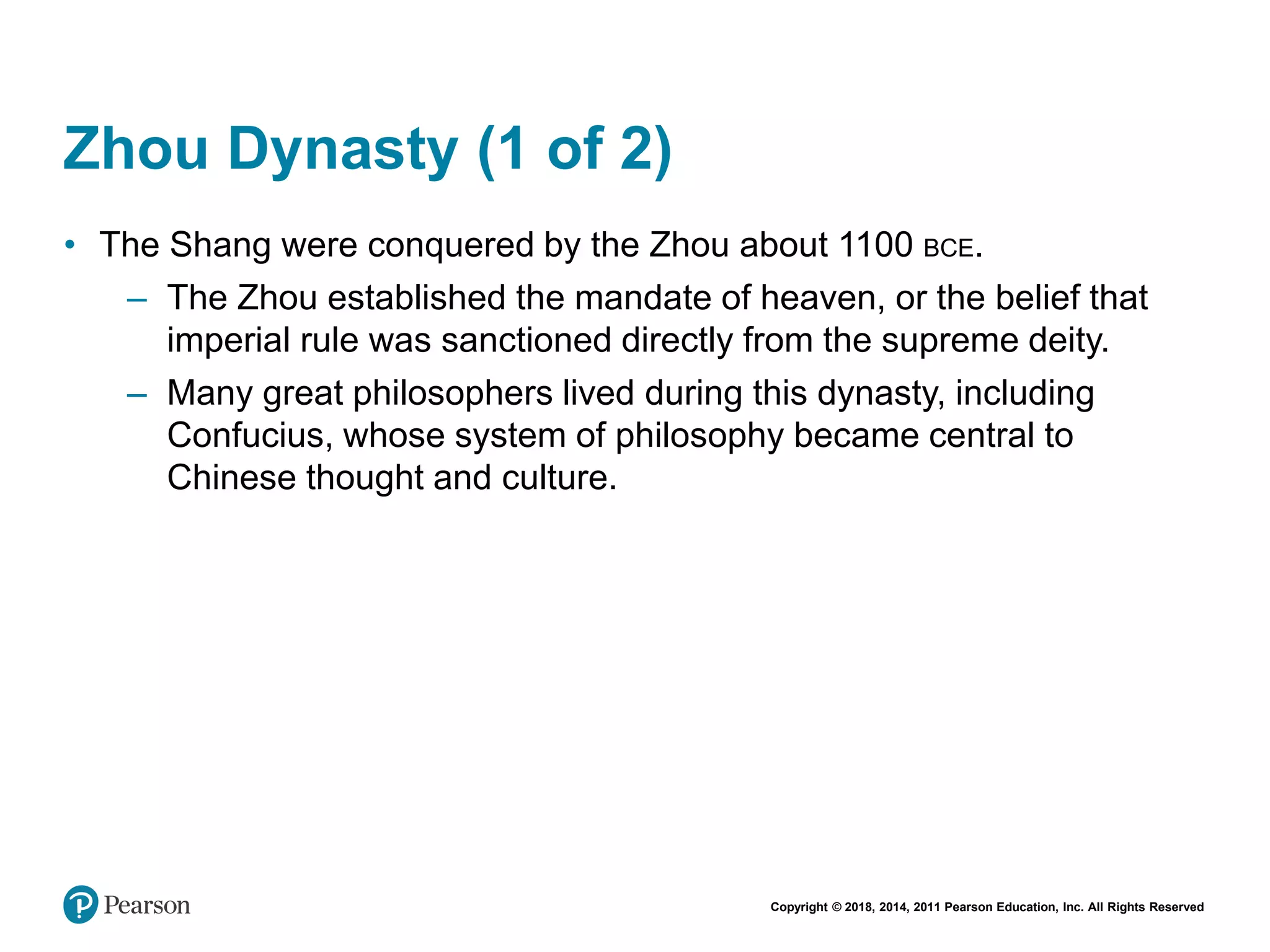 Copyright © 2018, 2014, 2011 Pearson Education, Inc. All Rights Reserved
Zhou Dynasty (1 of 2)
• The Shang were conquered by the Zhou about 1100 BCE.
– The Zhou established the mandate of heaven, or the belief that
imperial rule was sanctioned directly from the supreme deity.
– Many great philosophers lived during this dynasty, including
Confucius, whose system of philosophy became central to
Chinese thought and culture.
 