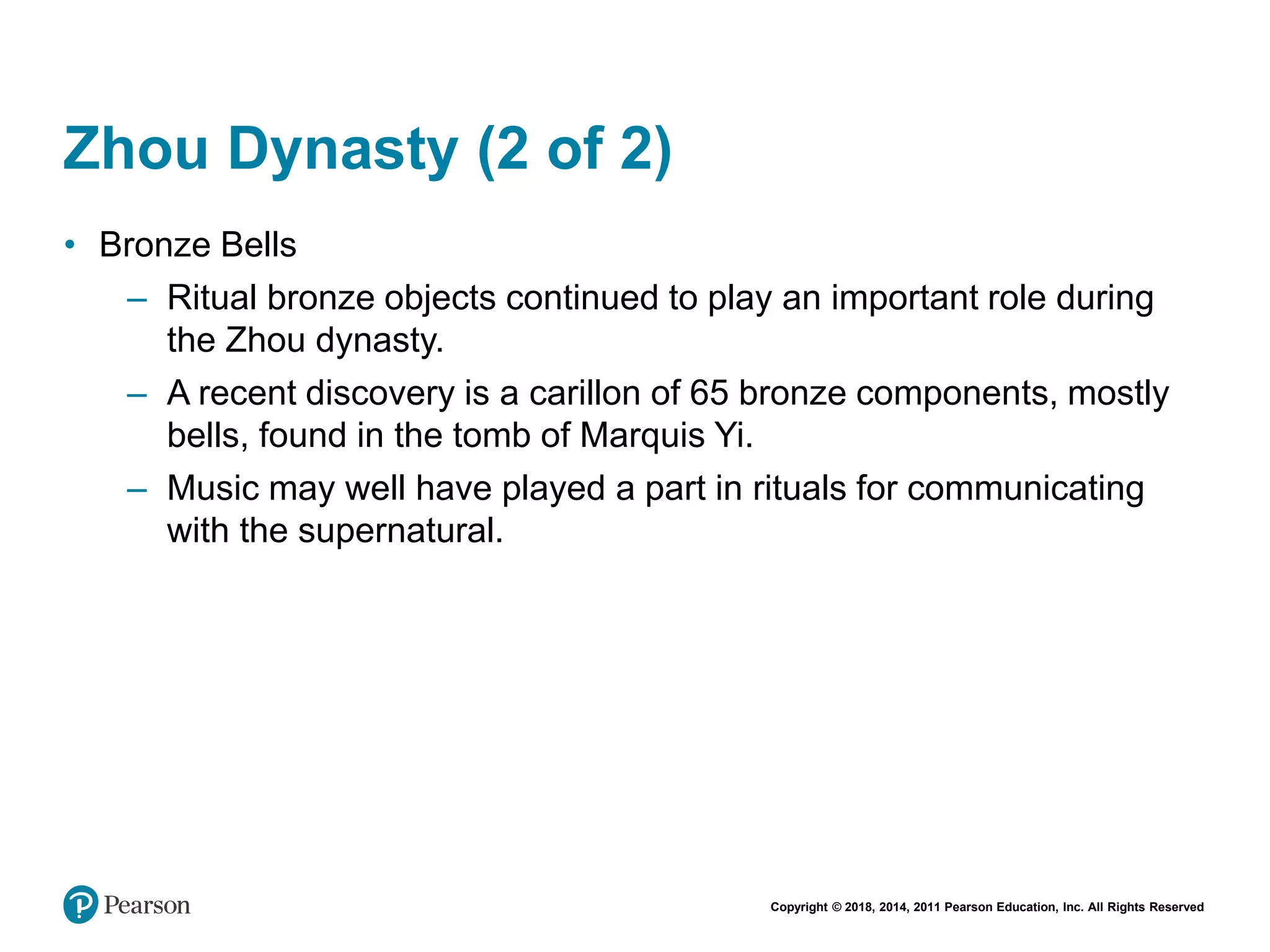 Copyright © 2018, 2014, 2011 Pearson Education, Inc. All Rights Reserved
Zhou Dynasty (2 of 2)
• Bronze Bells
– Ritual bronze objects continued to play an important role during
the Zhou dynasty.
– A recent discovery is a carillon of 65 bronze components, mostly
bells, found in the tomb of Marquis Yi.
– Music may well have played a part in rituals for communicating
with the supernatural.
 