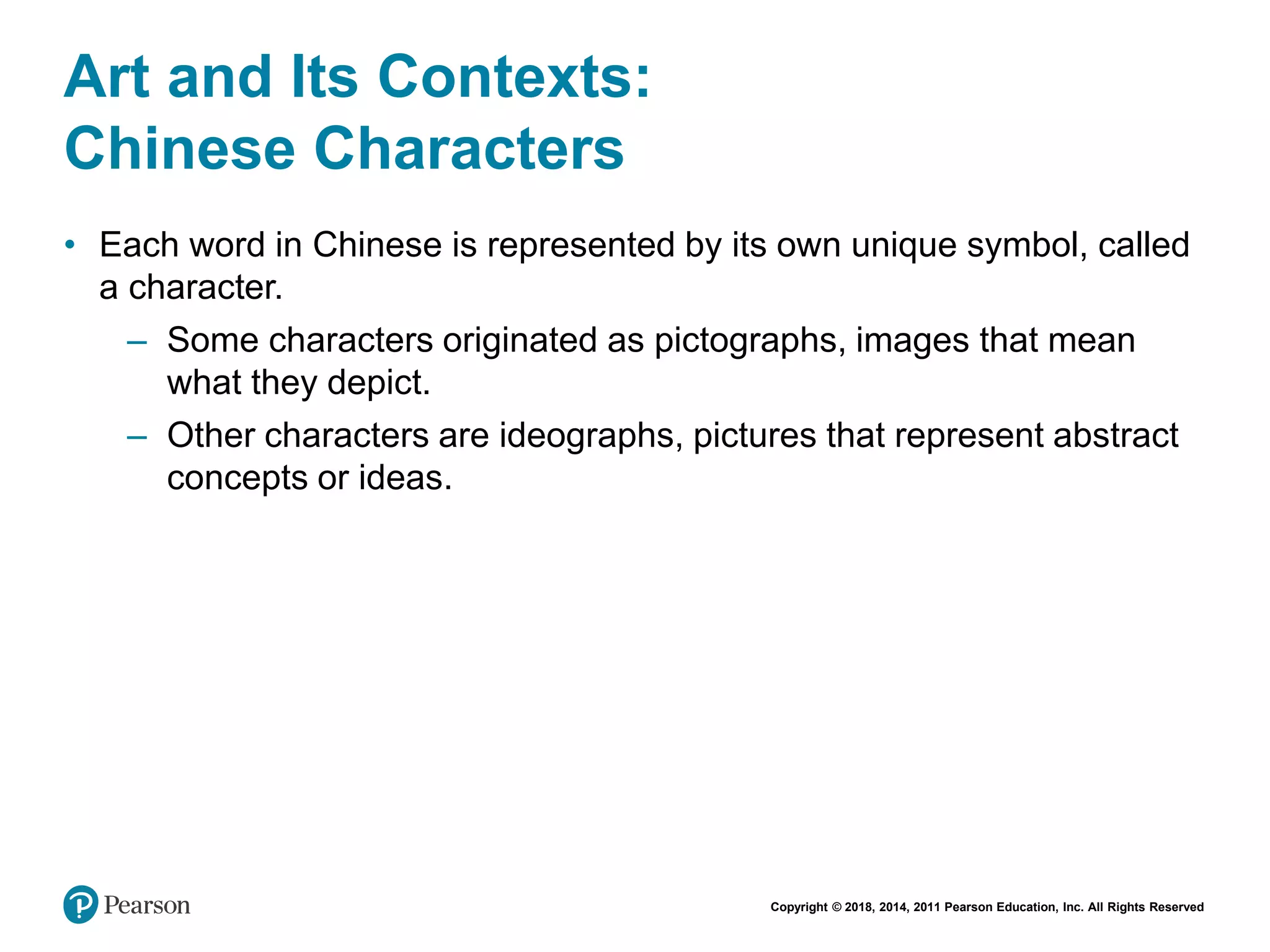 Copyright © 2018, 2014, 2011 Pearson Education, Inc. All Rights Reserved
Art and Its Contexts:
Chinese Characters
• Each word in Chinese is represented by its own unique symbol, called
a character.
– Some characters originated as pictographs, images that mean
what they depict.
– Other characters are ideographs, pictures that represent abstract
concepts or ideas.
 