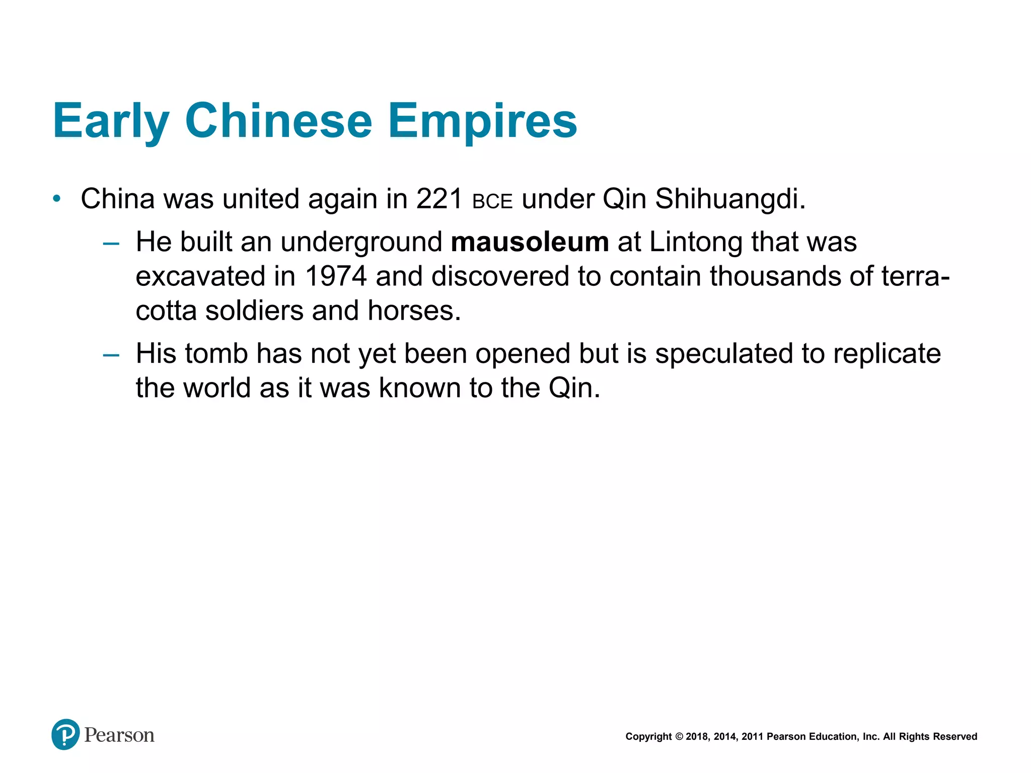 Copyright © 2018, 2014, 2011 Pearson Education, Inc. All Rights Reserved
Early Chinese Empires
• China was united again in 221 BCE under Qin Shihuangdi.
– He built an underground mausoleum at Lintong that was
excavated in 1974 and discovered to contain thousands of terra-
cotta soldiers and horses.
– His tomb has not yet been opened but is speculated to replicate
the world as it was known to the Qin.
 
