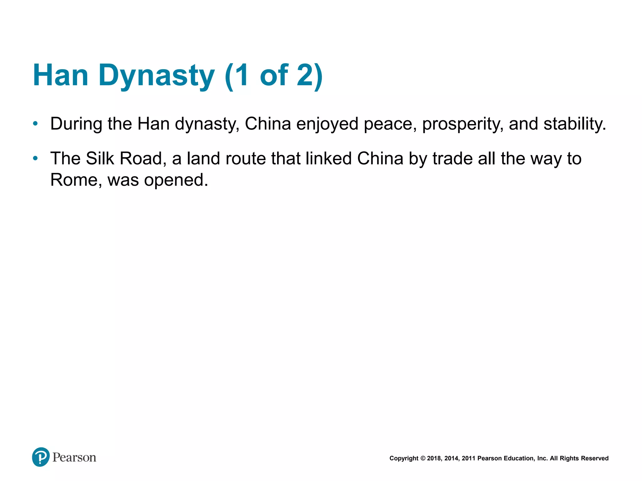 Copyright © 2018, 2014, 2011 Pearson Education, Inc. All Rights Reserved
Han Dynasty (1 of 2)
• During the Han dynasty, China enjoyed peace, prosperity, and stability.
• The Silk Road, a land route that linked China by trade all the way to
Rome, was opened.
 