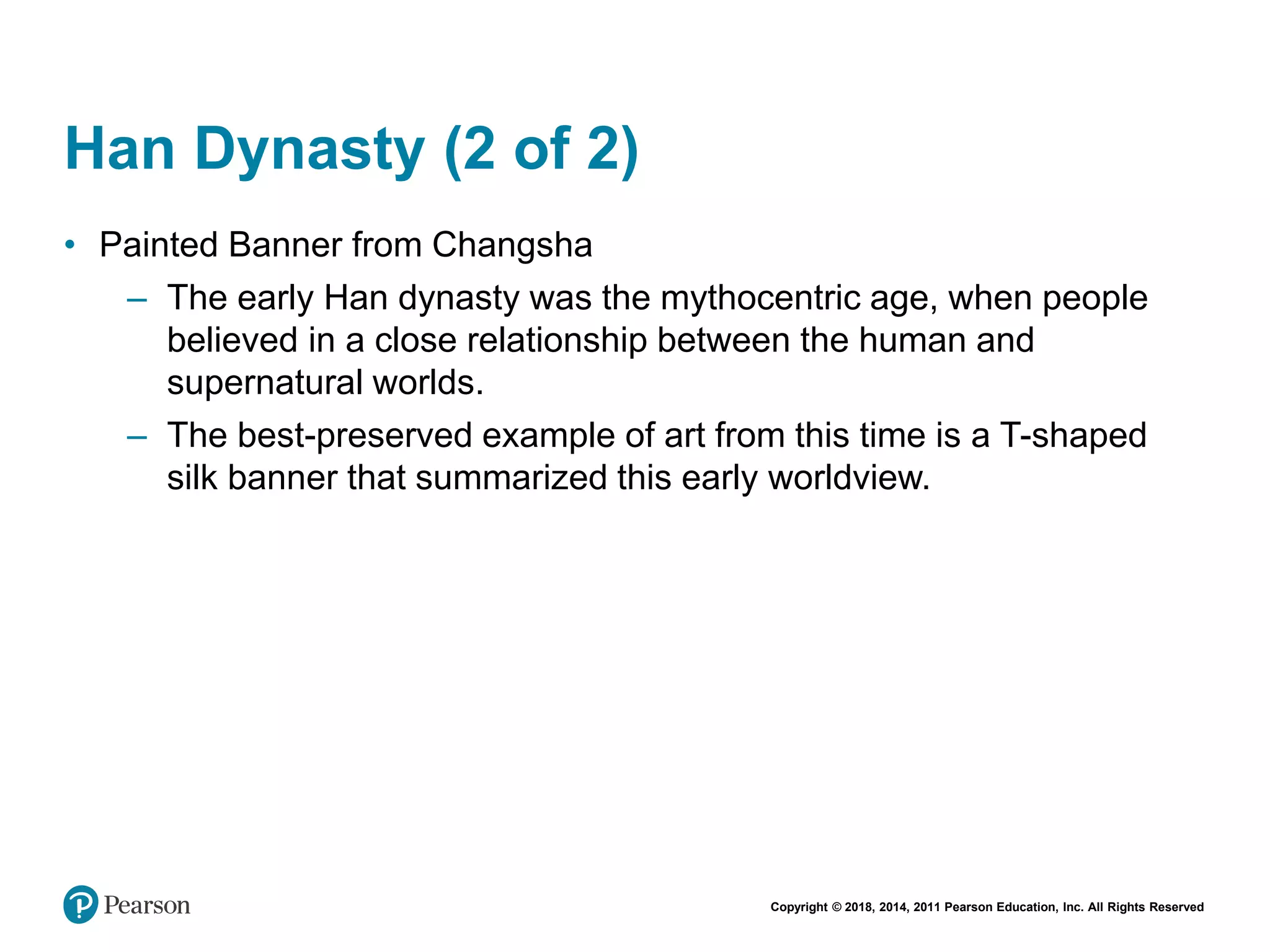 Copyright © 2018, 2014, 2011 Pearson Education, Inc. All Rights Reserved
Han Dynasty (2 of 2)
• Painted Banner from Changsha
– The early Han dynasty was the mythocentric age, when people
believed in a close relationship between the human and
supernatural worlds.
– The best-preserved example of art from this time is a T-shaped
silk banner that summarized this early worldview.
 
