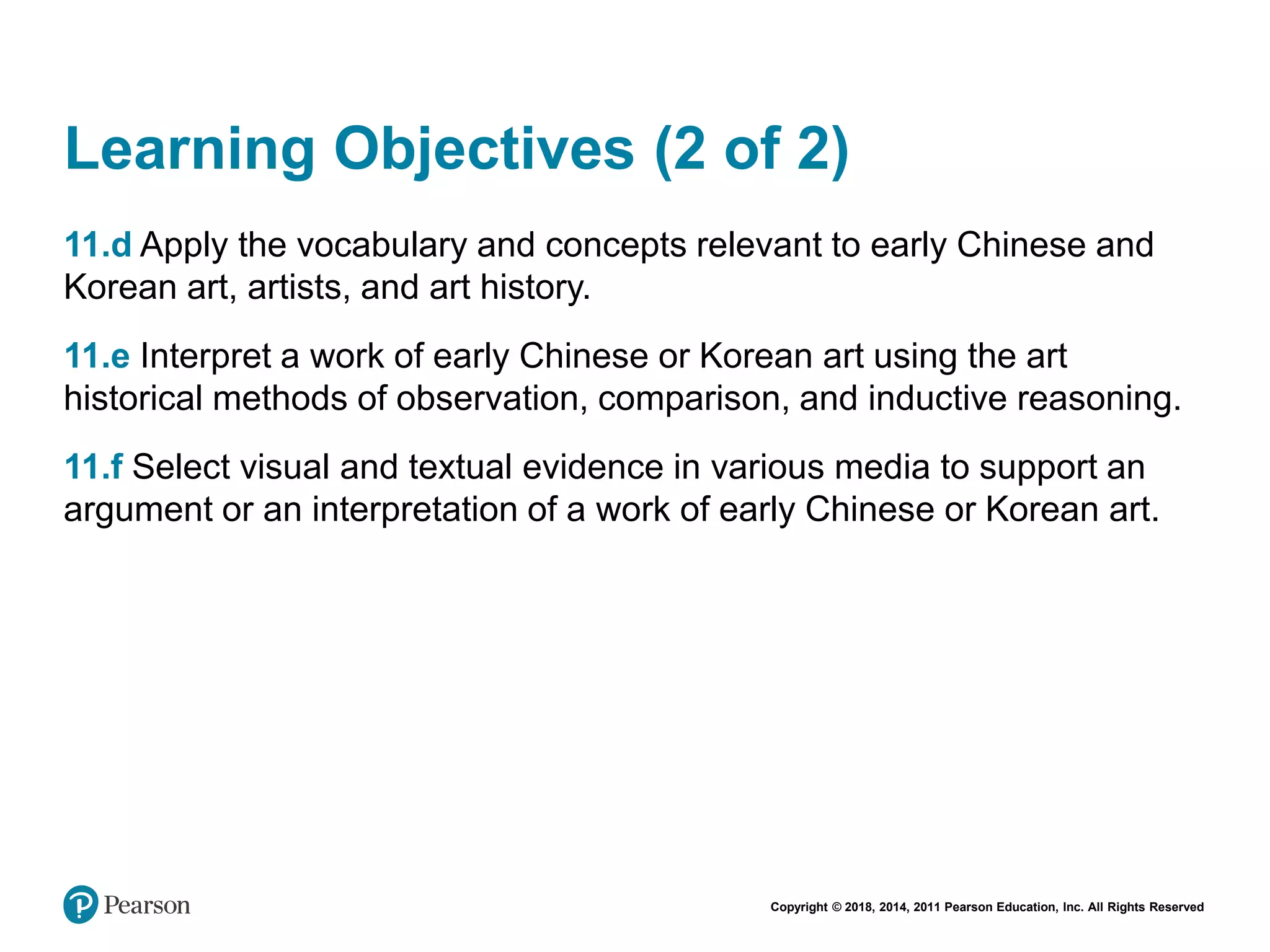 Copyright © 2018, 2014, 2011 Pearson Education, Inc. All Rights Reserved
Learning Objectives (2 of 2)
11.d Apply the vocabulary and concepts relevant to early Chinese and
Korean art, artists, and art history.
11.e Interpret a work of early Chinese or Korean art using the art
historical methods of observation, comparison, and inductive reasoning.
11.f Select visual and textual evidence in various media to support an
argument or an interpretation of a work of early Chinese or Korean art.
 