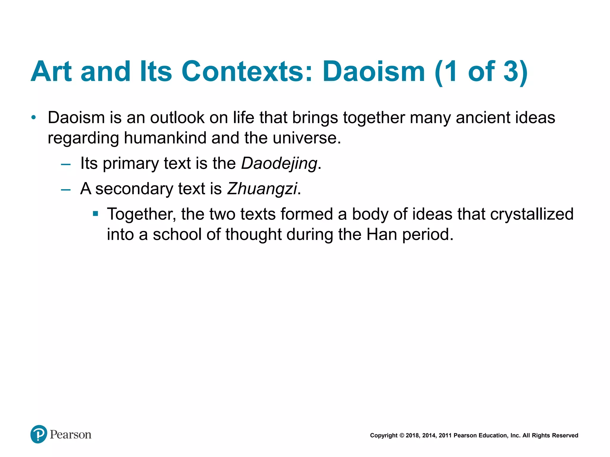 Copyright © 2018, 2014, 2011 Pearson Education, Inc. All Rights Reserved
Art and Its Contexts: Daoism (1 of 3)
• Daoism is an outlook on life that brings together many ancient ideas
regarding humankind and the universe.
– Its primary text is the Daodejing.
– A secondary text is Zhuangzi.
 Together, the two texts formed a body of ideas that crystallized
into a school of thought during the Han period.
 