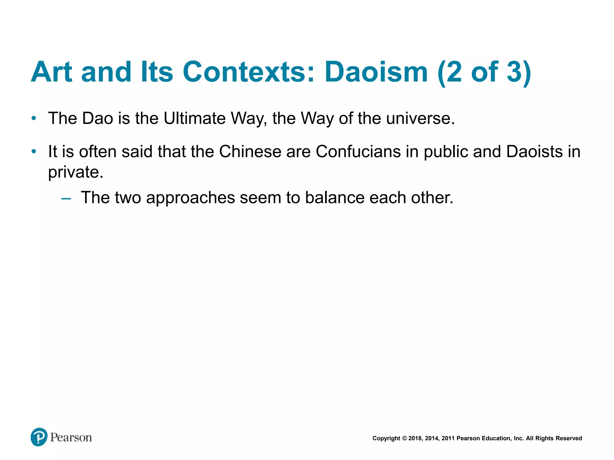 Copyright © 2018, 2014, 2011 Pearson Education, Inc. All Rights Reserved
Art and Its Contexts: Daoism (2 of 3)
• The Dao is the Ultimate Way, the Way of the universe.
• It is often said that the Chinese are Confucians in public and Daoists in
private.
– The two approaches seem to balance each other.
 