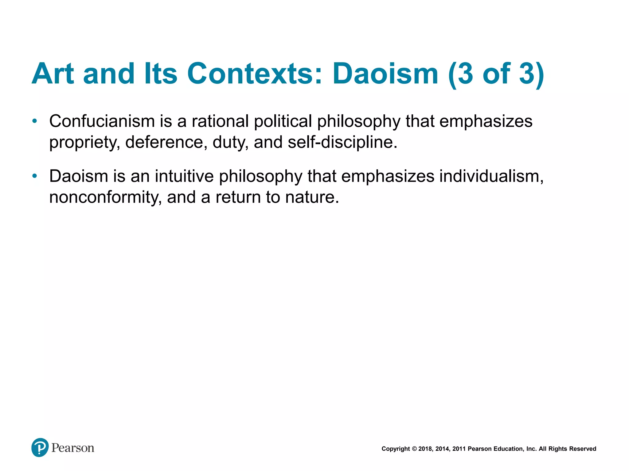 Copyright © 2018, 2014, 2011 Pearson Education, Inc. All Rights Reserved
Art and Its Contexts: Daoism (3 of 3)
• Confucianism is a rational political philosophy that emphasizes
propriety, deference, duty, and self-discipline.
• Daoism is an intuitive philosophy that emphasizes individualism,
nonconformity, and a return to nature.
 