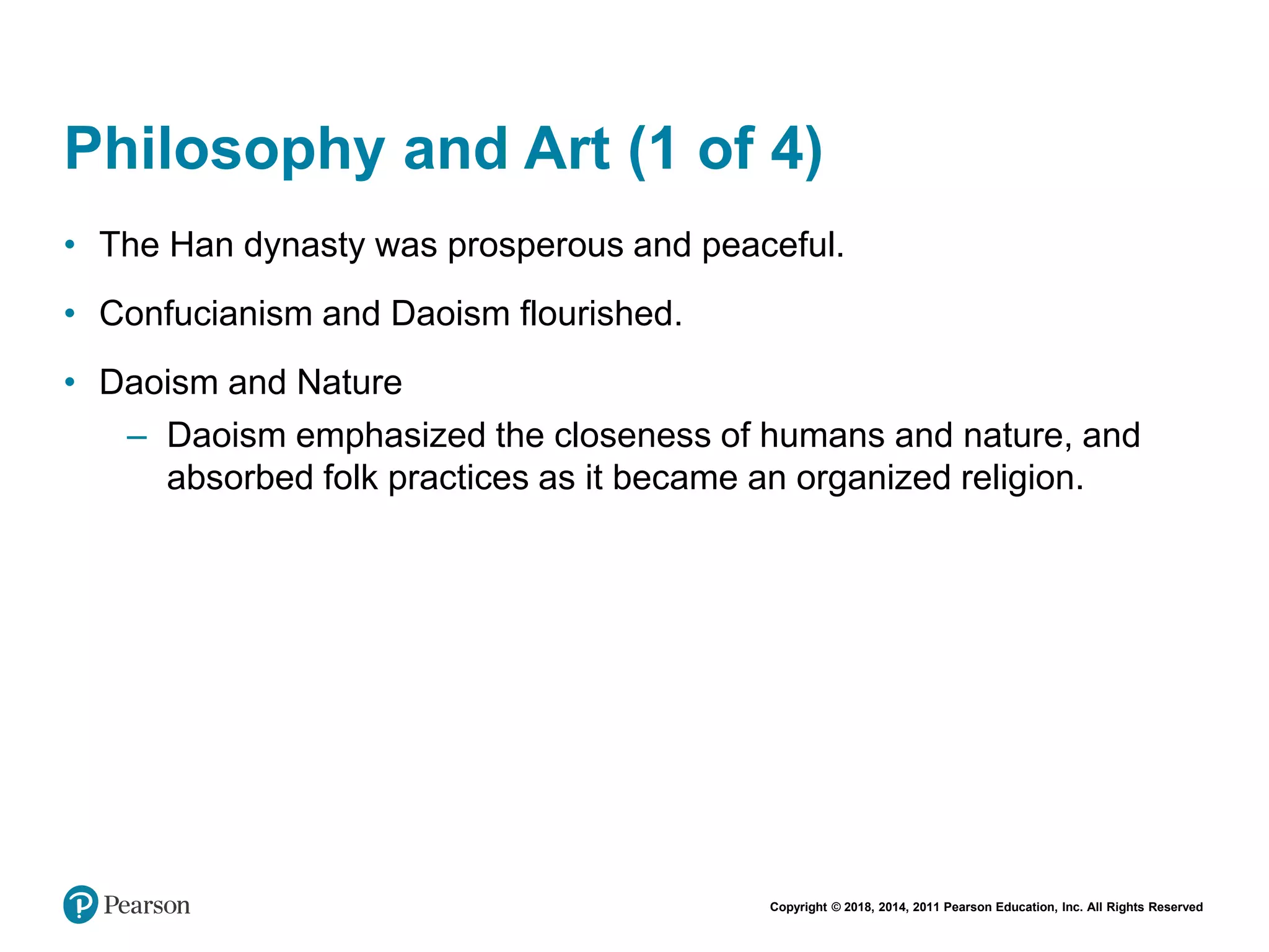 Copyright © 2018, 2014, 2011 Pearson Education, Inc. All Rights Reserved
Philosophy and Art (1 of 4)
• The Han dynasty was prosperous and peaceful.
• Confucianism and Daoism flourished.
• Daoism and Nature
– Daoism emphasized the closeness of humans and nature, and
absorbed folk practices as it became an organized religion.
 
