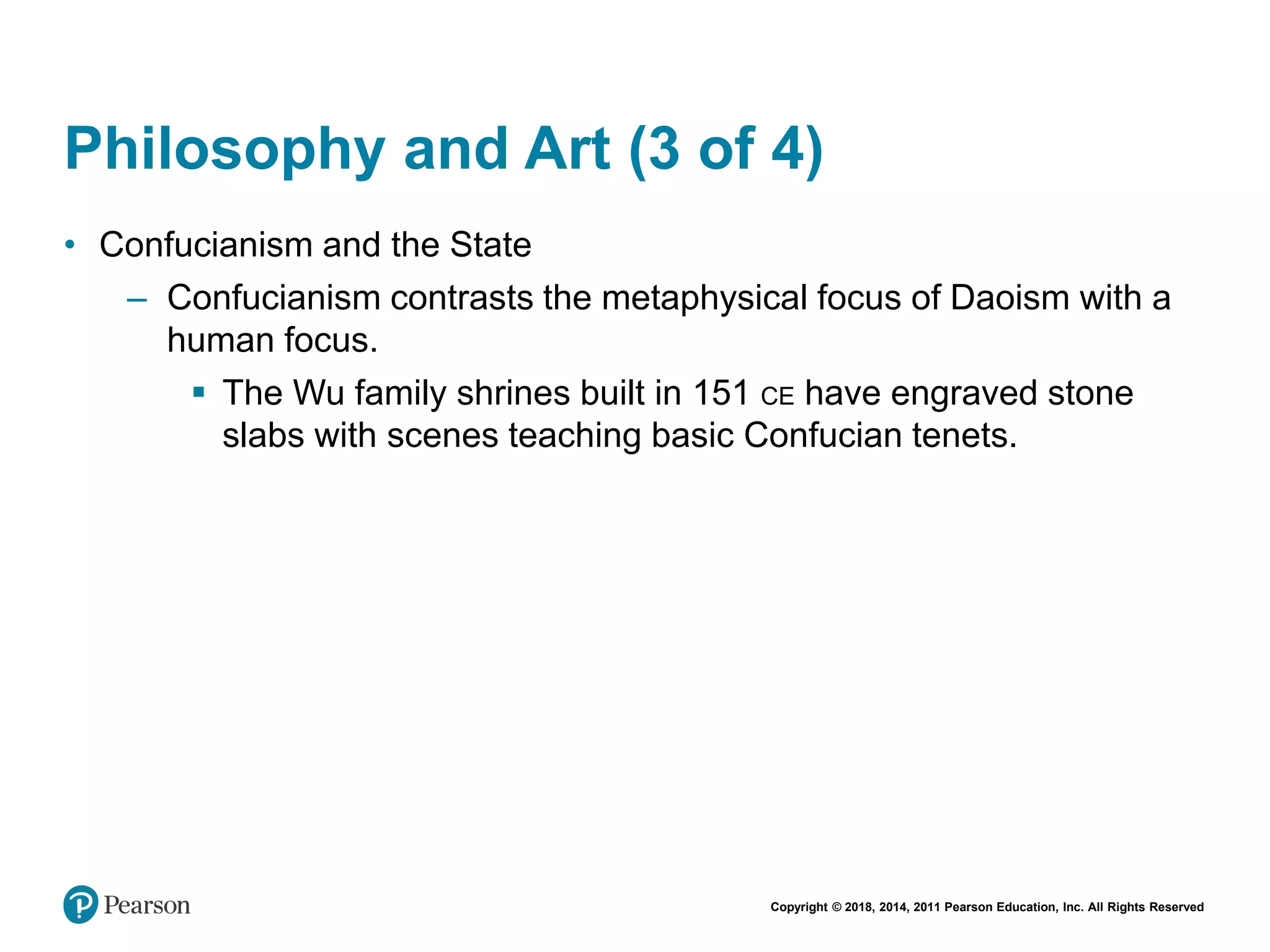 Copyright © 2018, 2014, 2011 Pearson Education, Inc. All Rights Reserved
Philosophy and Art (3 of 4)
• Confucianism and the State
– Confucianism contrasts the metaphysical focus of Daoism with a
human focus.
 The Wu family shrines built in 151 CE have engraved stone
slabs with scenes teaching basic Confucian tenets.
 