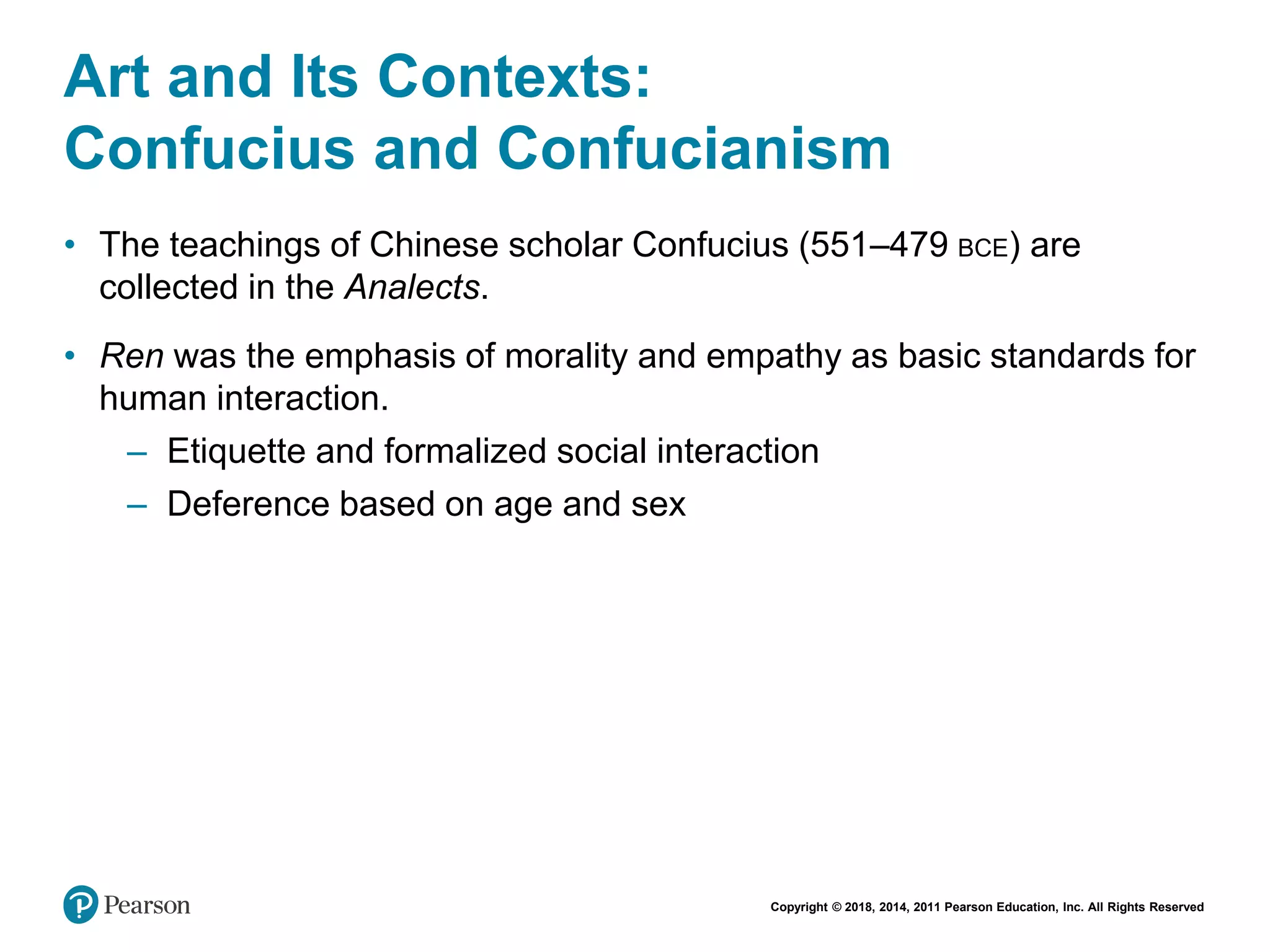 Copyright © 2018, 2014, 2011 Pearson Education, Inc. All Rights Reserved
Art and Its Contexts:
Confucius and Confucianism
• The teachings of Chinese scholar Confucius (551–479 BCE) are
collected in the Analects.
• Ren was the emphasis of morality and empathy as basic standards for
human interaction.
– Etiquette and formalized social interaction
– Deference based on age and sex
 