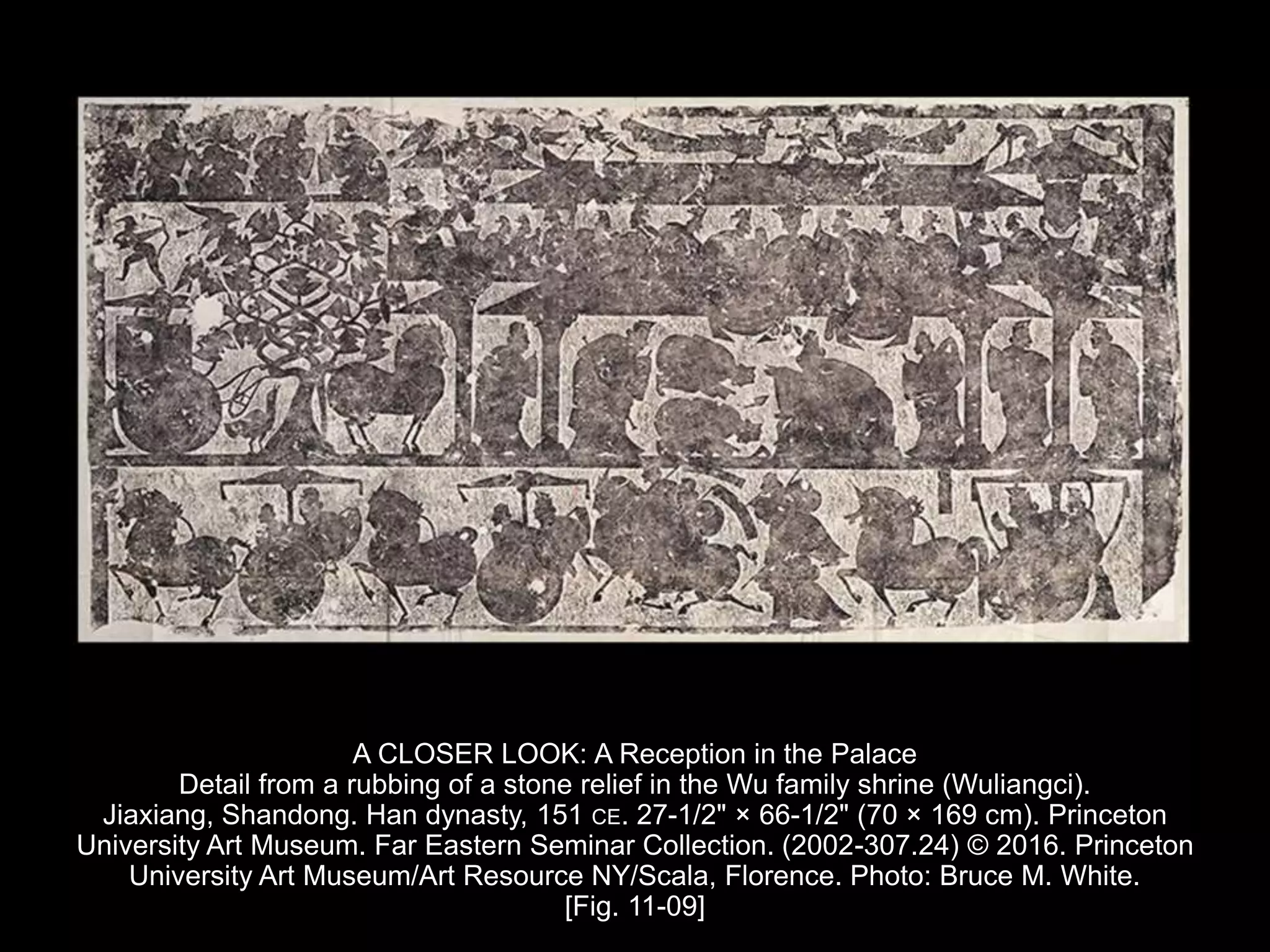 A CLOSER LOOK: A Reception in the Palace
Detail from a rubbing of a stone relief in the Wu family shrine (Wuliangci).
Jiaxiang, Shandong. Han dynasty, 151 CE. 27-1/2" × 66-1/2" (70 × 169 cm). Princeton
University Art Museum. Far Eastern Seminar Collection. (2002-307.24) © 2016. Princeton
University Art Museum/Art Resource NY/Scala, Florence. Photo: Bruce M. White.
[Fig. 11-09]
 